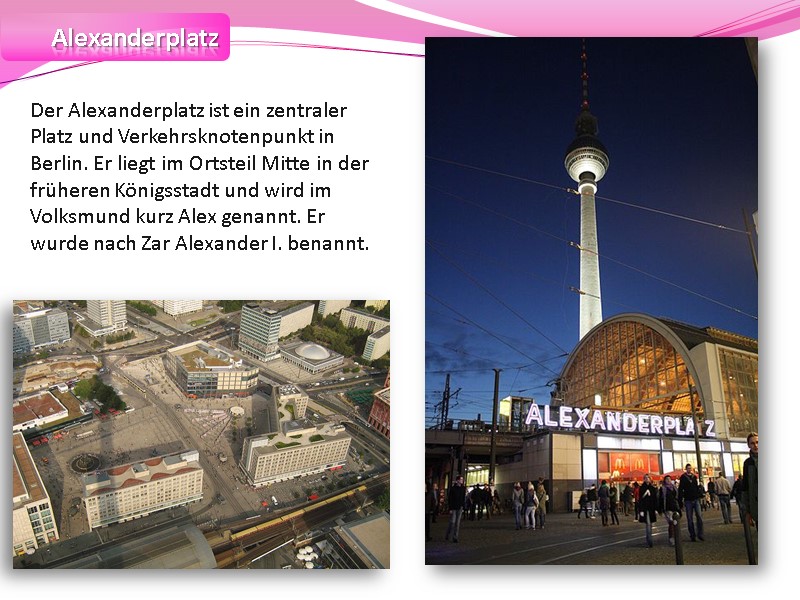 Alexanderplatz Der Alexanderplatz ist ein zentraler Platz und Verkehrsknotenpunkt in Berlin. Er liegt im
